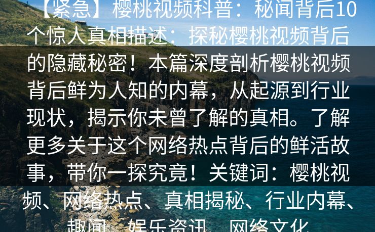 【紧急】樱桃视频科普：秘闻背后10个惊人真相描述：探秘樱桃视频背后的隐藏秘密！本篇深度剖析樱桃视频背后鲜为人知的内幕，从起源到行业现状，揭示你未曾了解的真相。了解更多关于这个网络热点背后的鲜活故事，带你一探究竟！关键词：樱桃视频、网络热点、真相揭秘、行业内幕、趣闻、娱乐资讯、网络文化