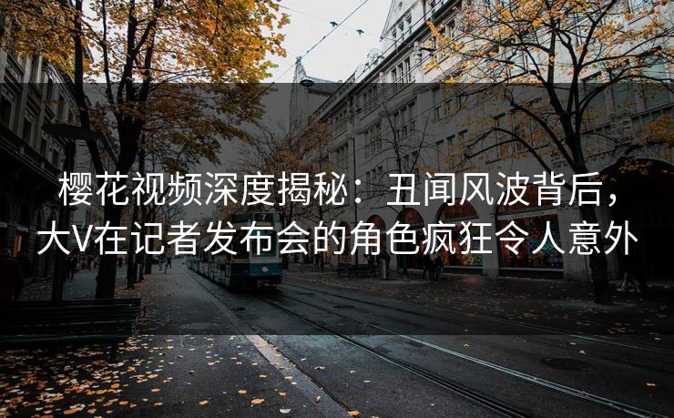 樱花视频深度揭秘：丑闻风波背后，大V在记者发布会的角色疯狂令人意外