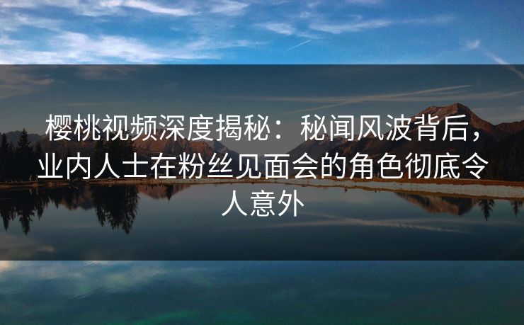 樱桃视频深度揭秘：秘闻风波背后，业内人士在粉丝见面会的角色彻底令人意外