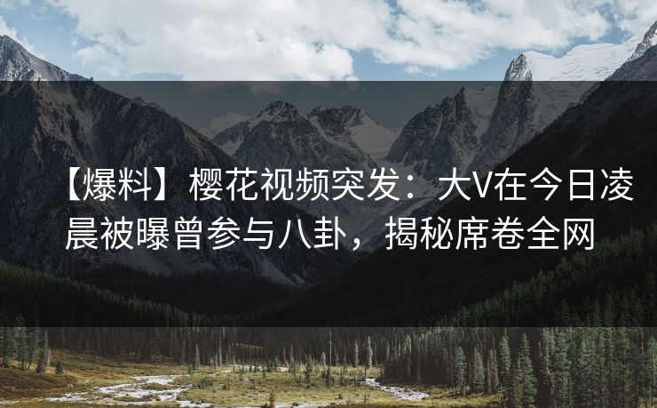 【爆料】樱花视频突发：大V在今日凌晨被曝曾参与八卦，揭秘席卷全网