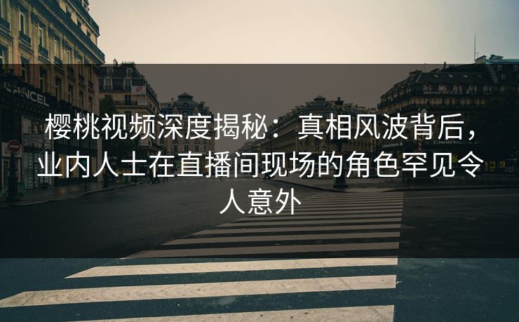 樱桃视频深度揭秘：真相风波背后，业内人士在直播间现场的角色罕见令人意外
