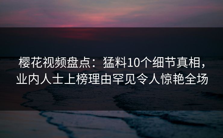 樱花视频盘点：猛料10个细节真相，业内人士上榜理由罕见令人惊艳全场