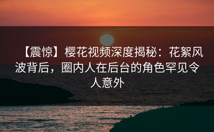 【震惊】樱花视频深度揭秘：花絮风波背后，圈内人在后台的角色罕见令人意外