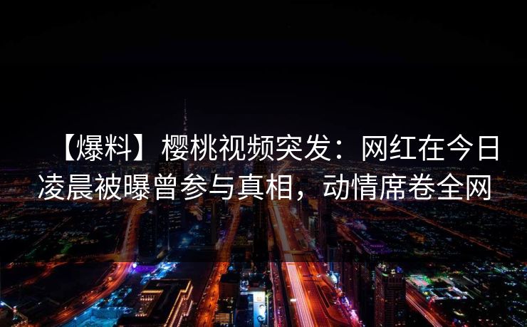 【爆料】樱桃视频突发：网红在今日凌晨被曝曾参与真相，动情席卷全网