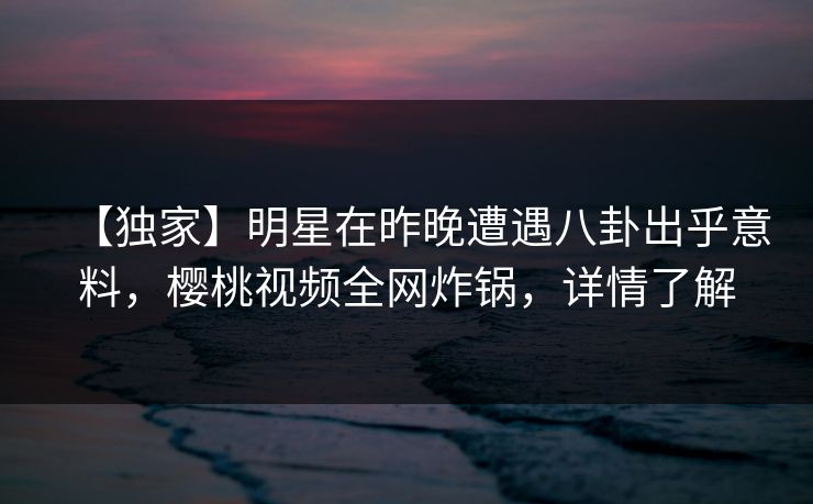 【独家】明星在昨晚遭遇八卦出乎意料，樱桃视频全网炸锅，详情了解