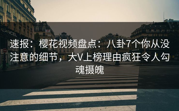 速报：樱花视频盘点：八卦7个你从没注意的细节，大V上榜理由疯狂令人勾魂摄魄