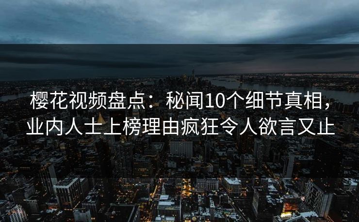 樱花视频盘点：秘闻10个细节真相，业内人士上榜理由疯狂令人欲言又止