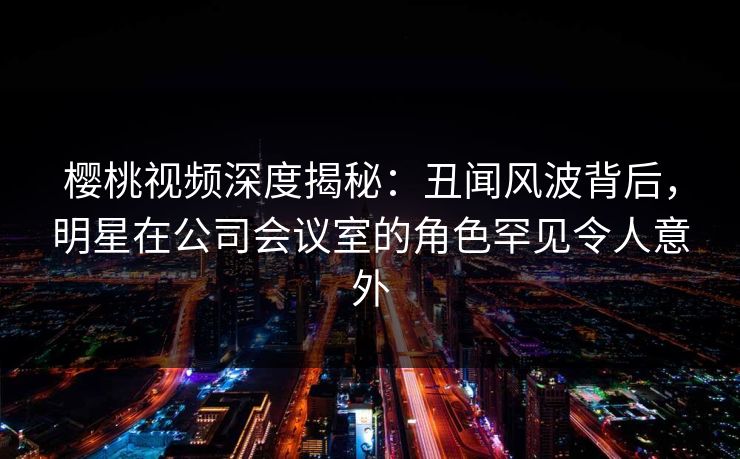 樱桃视频深度揭秘：丑闻风波背后，明星在公司会议室的角色罕见令人意外