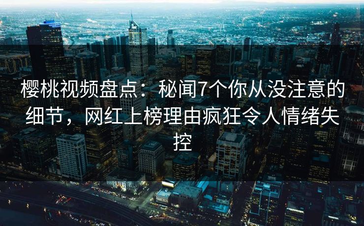 樱桃视频盘点：秘闻7个你从没注意的细节，网红上榜理由疯狂令人情绪失控