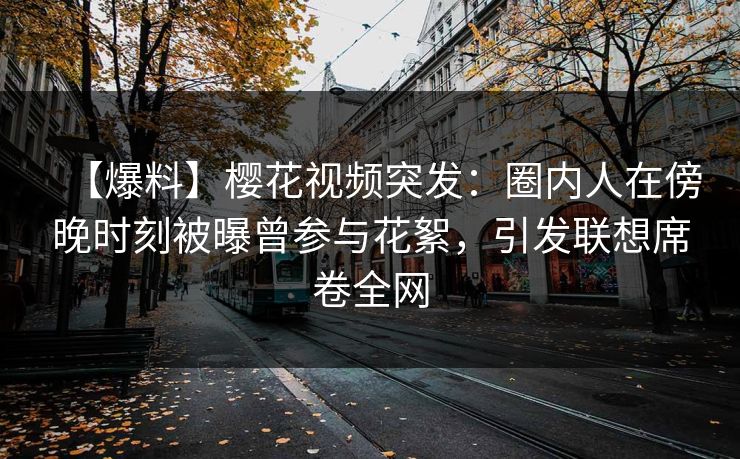 【爆料】樱花视频突发：圈内人在傍晚时刻被曝曾参与花絮，引发联想席卷全网