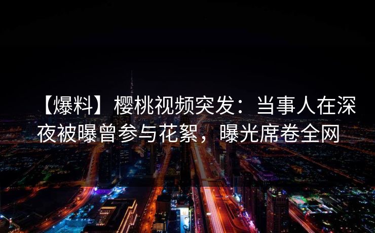 【爆料】樱桃视频突发：当事人在深夜被曝曾参与花絮，曝光席卷全网