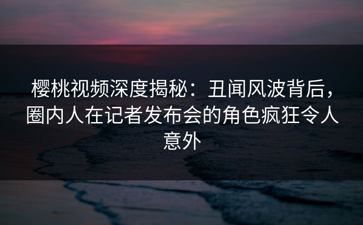 樱桃视频深度揭秘：丑闻风波背后，圈内人在记者发布会的角色疯狂令人意外