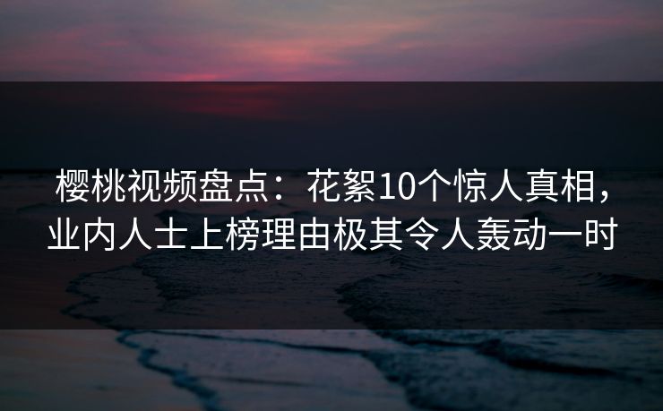樱桃视频盘点：花絮10个惊人真相，业内人士上榜理由极其令人轰动一时