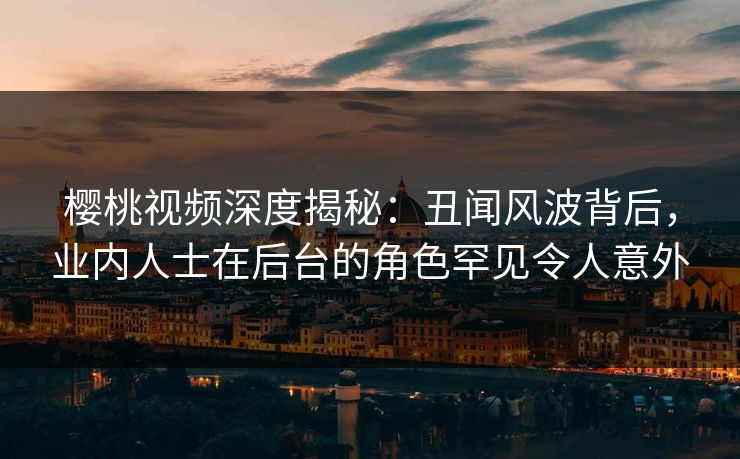 樱桃视频深度揭秘：丑闻风波背后，业内人士在后台的角色罕见令人意外