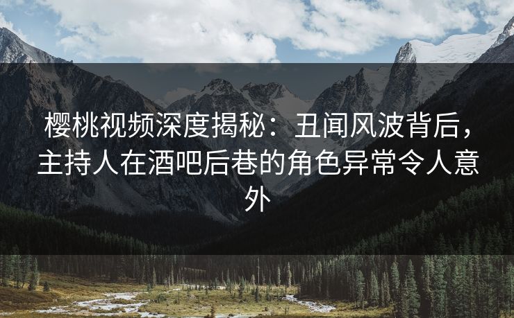 樱桃视频深度揭秘：丑闻风波背后，主持人在酒吧后巷的角色异常令人意外