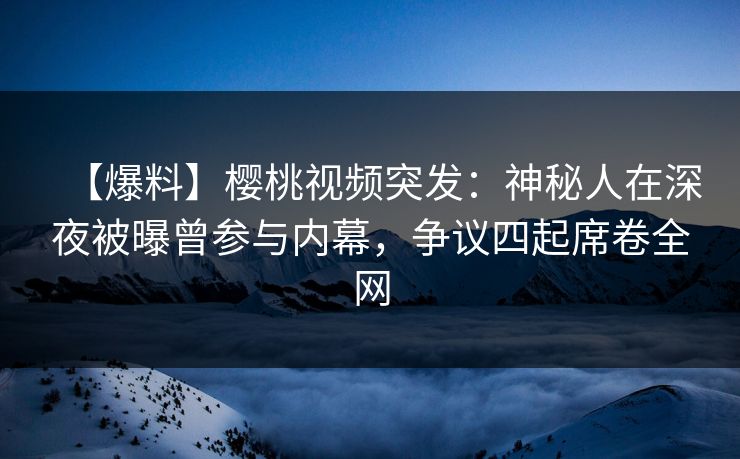 【爆料】樱桃视频突发：神秘人在深夜被曝曾参与内幕，争议四起席卷全网