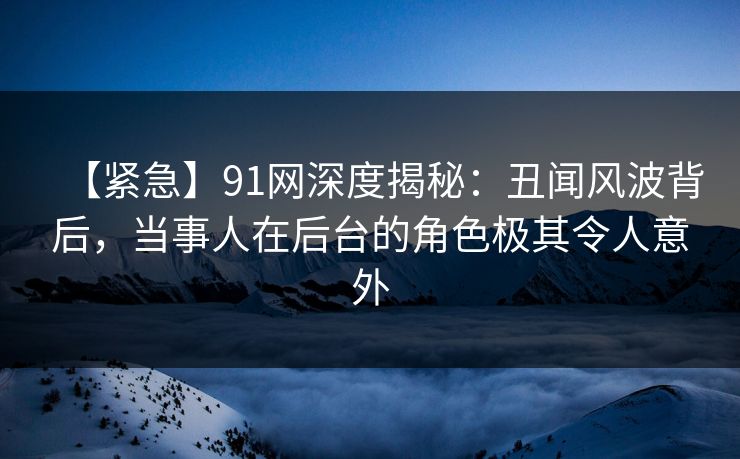 【紧急】91网深度揭秘：丑闻风波背后，当事人在后台的角色极其令人意外
