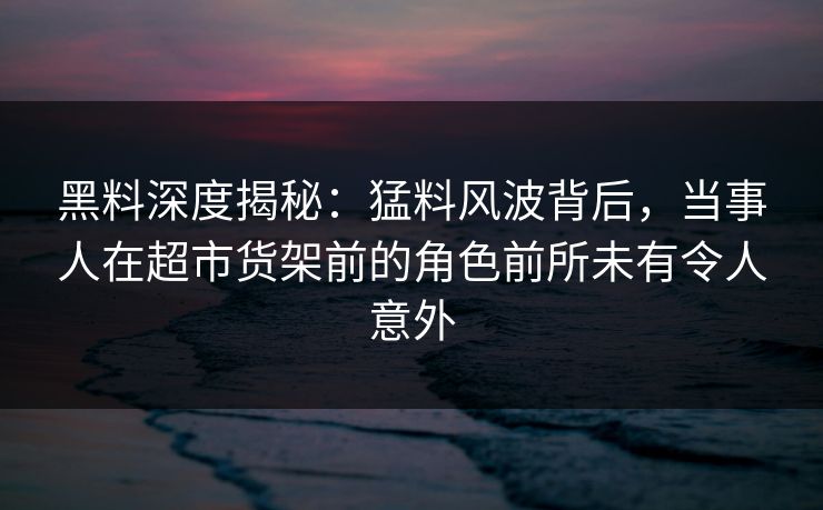 黑料深度揭秘：猛料风波背后，当事人在超市货架前的角色前所未有令人意外