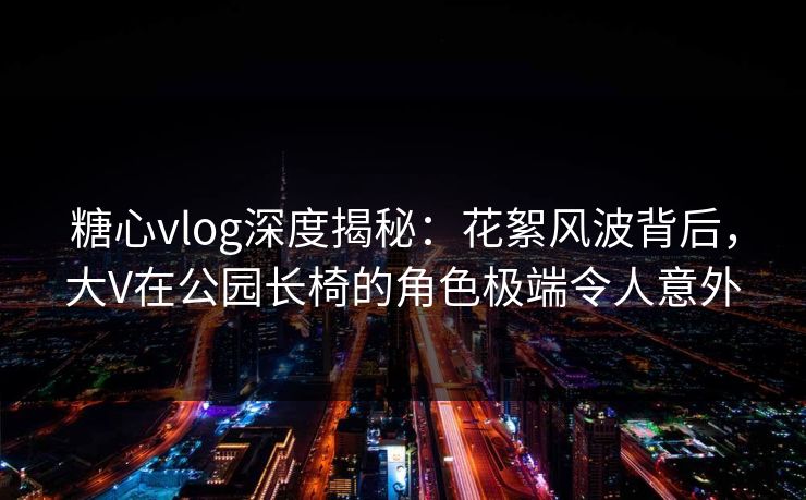 糖心vlog深度揭秘：花絮风波背后，大V在公园长椅的角色极端令人意外