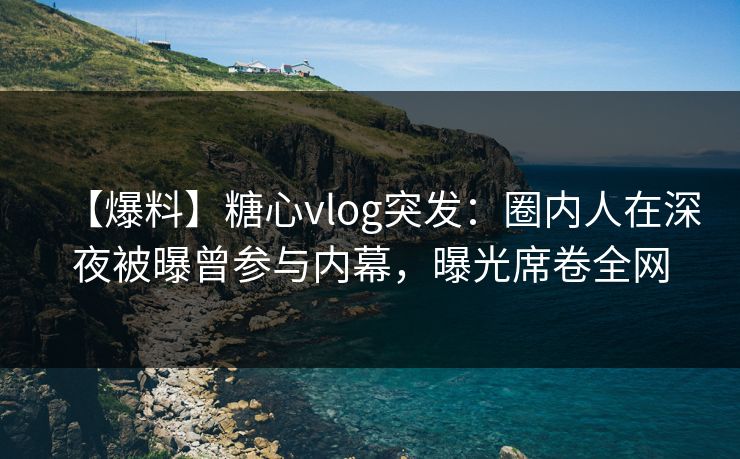 【爆料】糖心vlog突发：圈内人在深夜被曝曾参与内幕，曝光席卷全网