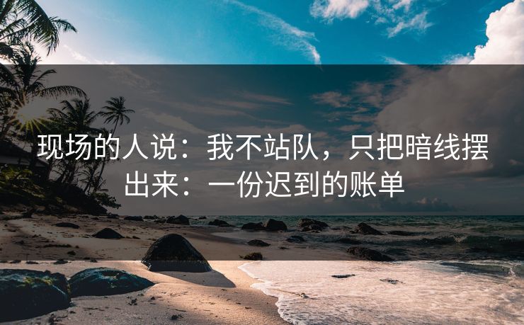 现场的人说：我不站队，只把暗线摆出来：一份迟到的账单