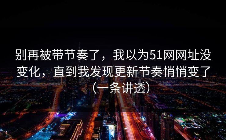 别再被带节奏了，我以为51网网址没变化，直到我发现更新节奏悄悄变了（一条讲透）