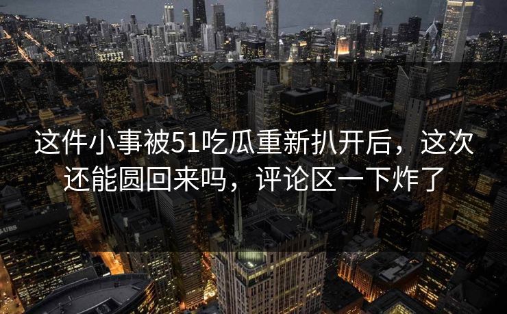 这件小事被51吃瓜重新扒开后，这次还能圆回来吗，评论区一下炸了