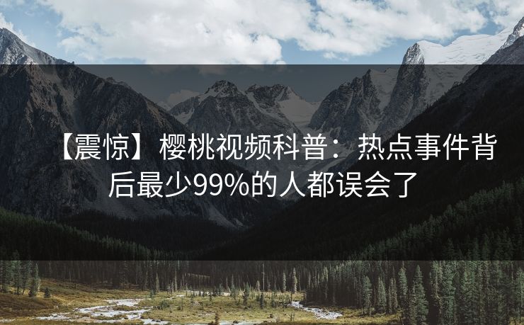 【震惊】樱桃视频科普：热点事件背后最少99%的人都误会了