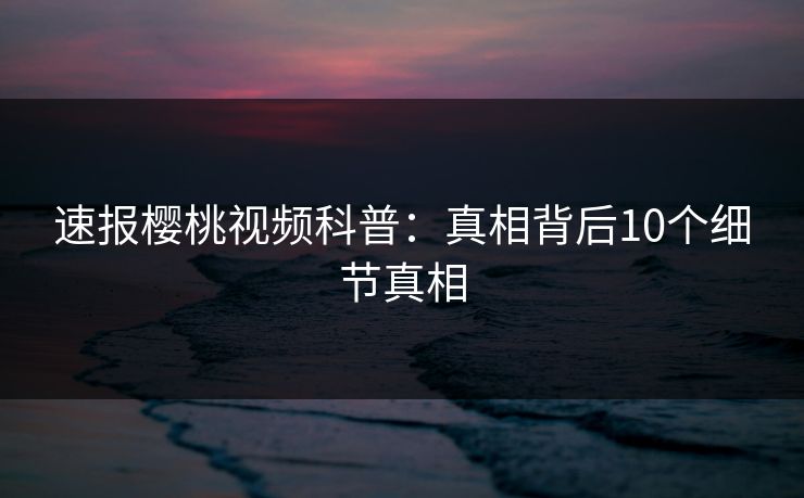 速报樱桃视频科普：真相背后10个细节真相