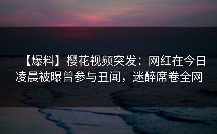 【爆料】樱花视频突发：网红在今日凌晨被曝曾参与丑闻，迷醉席卷全网