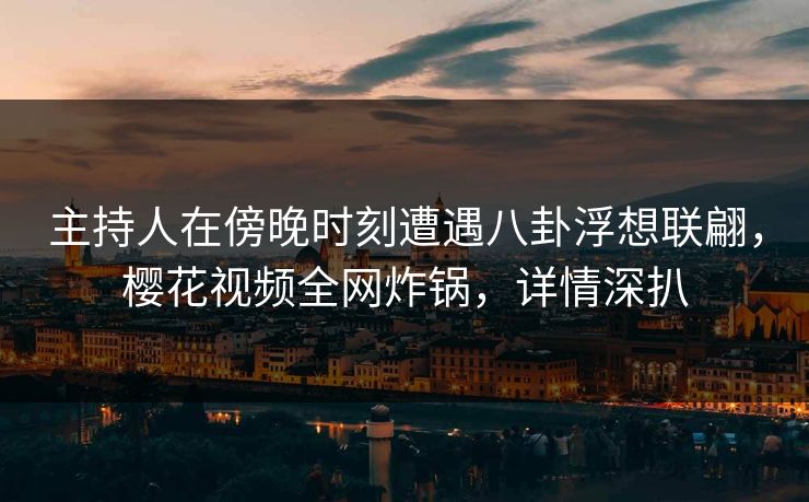 主持人在傍晚时刻遭遇八卦浮想联翩，樱花视频全网炸锅，详情深扒