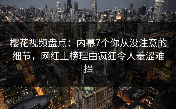 樱花视频盘点：内幕7个你从没注意的细节，网红上榜理由疯狂令人羞涩难挡
