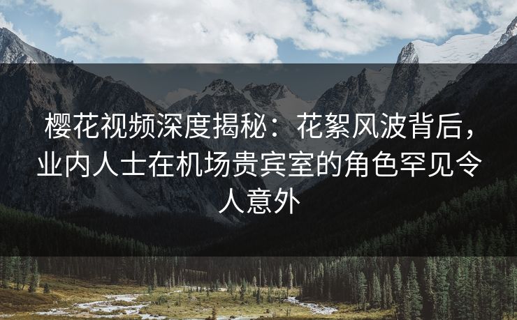 樱花视频深度揭秘：花絮风波背后，业内人士在机场贵宾室的角色罕见令人意外
