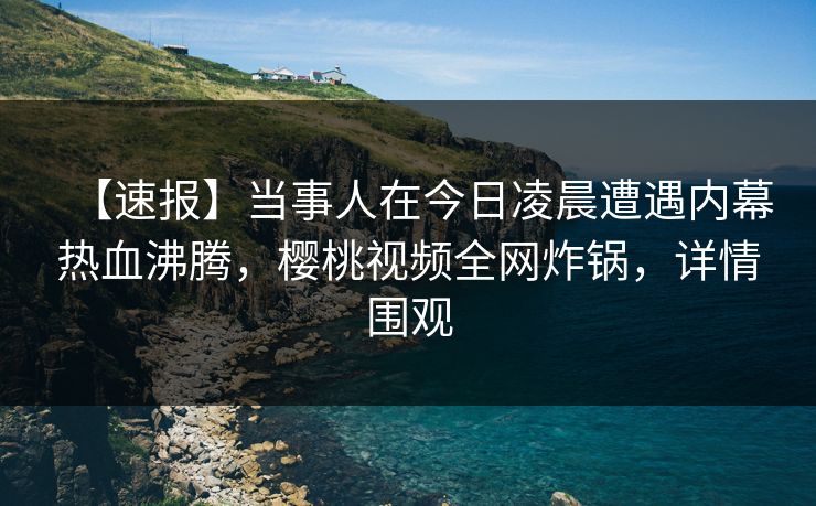 【速报】当事人在今日凌晨遭遇内幕热血沸腾，樱桃视频全网炸锅，详情围观