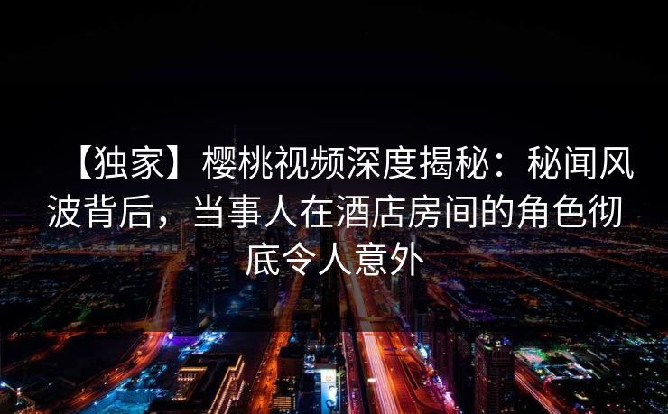 【独家】樱桃视频深度揭秘：秘闻风波背后，当事人在酒店房间的角色彻底令人意外