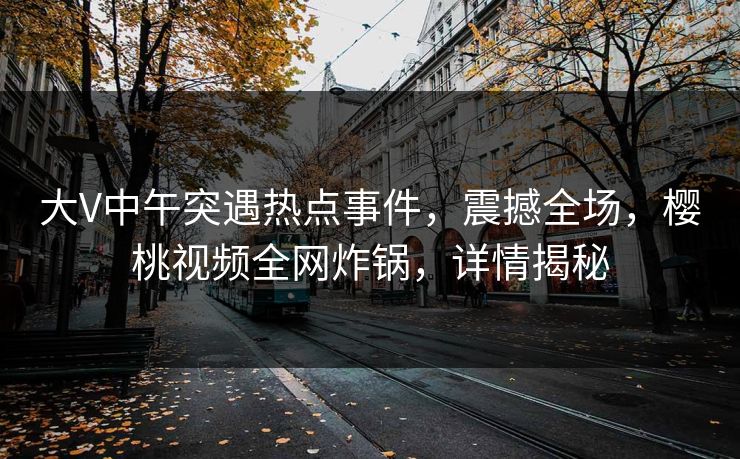 大V中午突遇热点事件，震撼全场，樱桃视频全网炸锅，详情揭秘