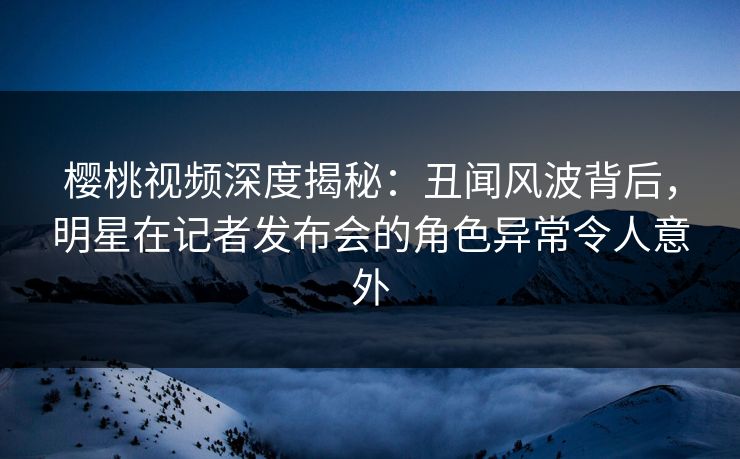 樱桃视频深度揭秘：丑闻风波背后，明星在记者发布会的角色异常令人意外