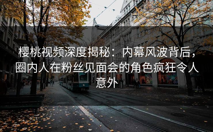樱桃视频深度揭秘：内幕风波背后，圈内人在粉丝见面会的角色疯狂令人意外