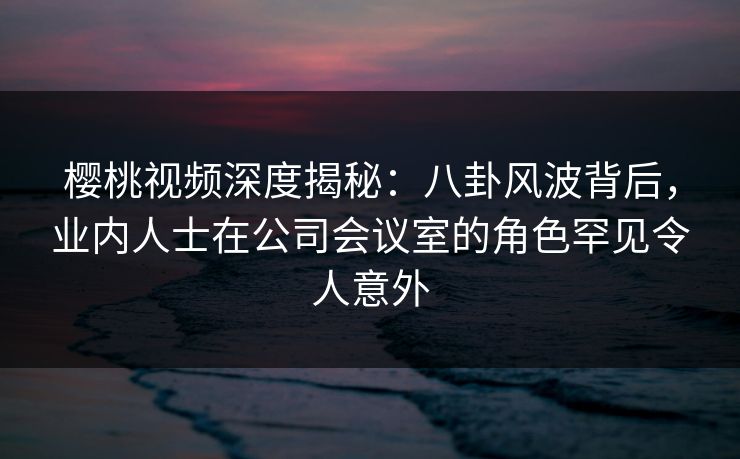 樱桃视频深度揭秘：八卦风波背后，业内人士在公司会议室的角色罕见令人意外