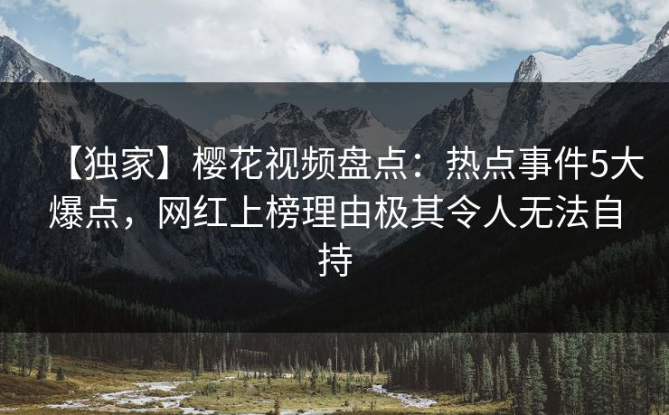 【独家】樱花视频盘点：热点事件5大爆点，网红上榜理由极其令人无法自持