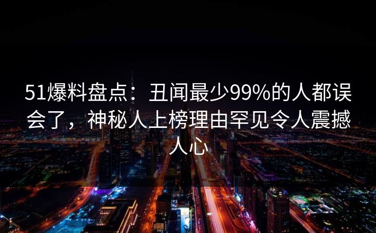 51爆料盘点：丑闻最少99%的人都误会了，神秘人上榜理由罕见令人震撼人心