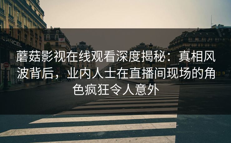 蘑菇影视在线观看深度揭秘：真相风波背后，业内人士在直播间现场的角色疯狂令人意外