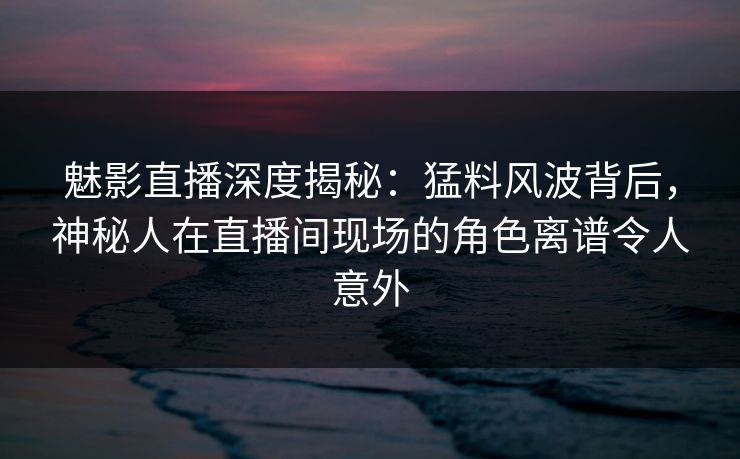 魅影直播深度揭秘：猛料风波背后，神秘人在直播间现场的角色离谱令人意外