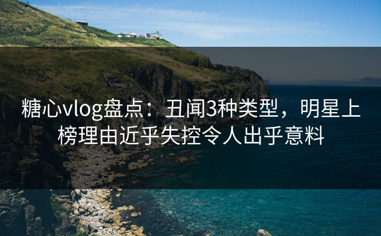 糖心vlog盘点：丑闻3种类型，明星上榜理由近乎失控令人出乎意料