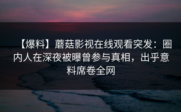【爆料】蘑菇影视在线观看突发：圈内人在深夜被曝曾参与真相，出乎意料席卷全网