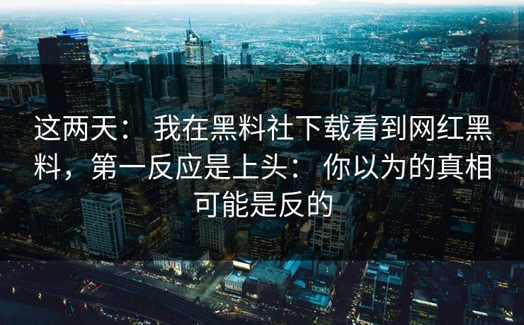 这两天： 我在黑料社下载看到网红黑料，第一反应是上头： 你以为的真相可能是反的